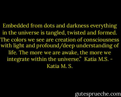 Embedded from dots and darkness everything in the universe is tangled, twisted and formed. The colors we see are creation of consciousness with light and profound/deep understanding of life. The more we are awake, the more we integrate within the universe.” <br />Katia M.S. - Katia M. S.