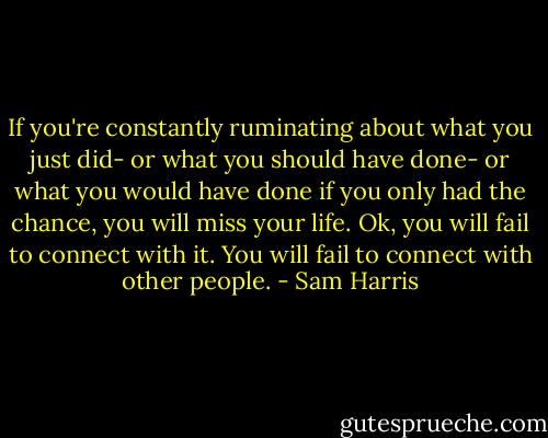 If you're constantly ruminating about what you just did- or what you should have done- or what you would have done if you only had the chance, you will miss your life. Ok, you will fail to connect with it. You will fail to connect with other people. - Sam Harris
