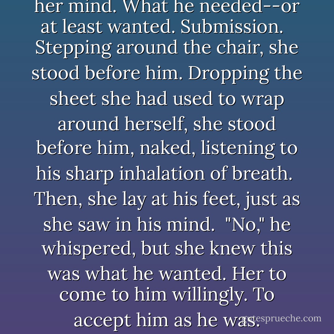 This was the scene she saw in her mind. What he needed--or at least wanted. Submission. <br /><br />Stepping around the chair, she stood before him. Dropping the sheet she had used to wrap around herself, she stood before him, naked, listening to his sharp inhalation of breath.<br /><br />Then, she lay at his feet, just as she saw in his mind.<br /><br />"No," he whispered, but she knew this was what he wanted. Her to come to him willingly. To accept him as he was. - Charlotte Featherstone