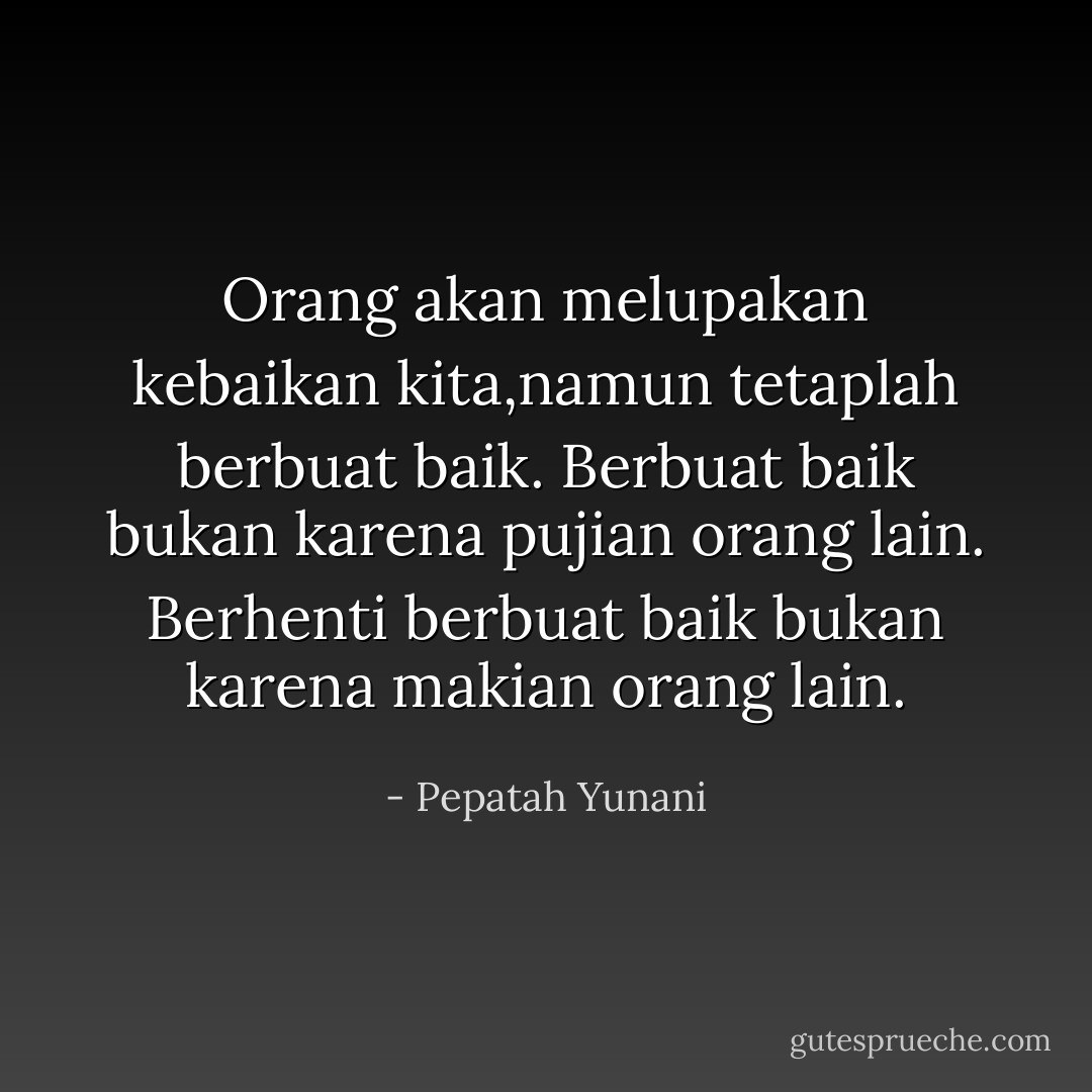 Orang akan melupakan kebaikan kita,namun tetaplah berbuat baik.<br />Berbuat baik bukan karena pujian orang lain.<br />Berhenti berbuat baik bukan karena makian orang lain. - Pepatah Yunani