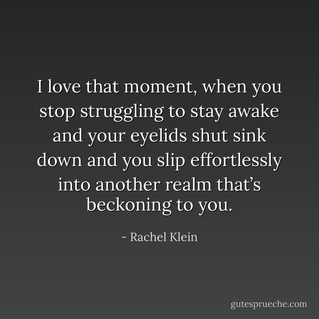 I love that moment, when you stop struggling to stay awake and your eyelids shut sink down and you slip effortlessly into another realm that’s beckoning to you. - Rachel Klein