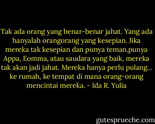 Tak ada orang yang benar-benar jahat. Yang ada hanyalah orangorang yang kesepian. Jika mereka tak kesepian dan punya teman,punya Appa, Eomma, atau saudara yang baik, mereka tak akan jadi jahat. Mereka hanya perlu pulang... ke rumah, ke tempat di mana orang-orang<br />mencintai mereka. - Ida R. Yulia