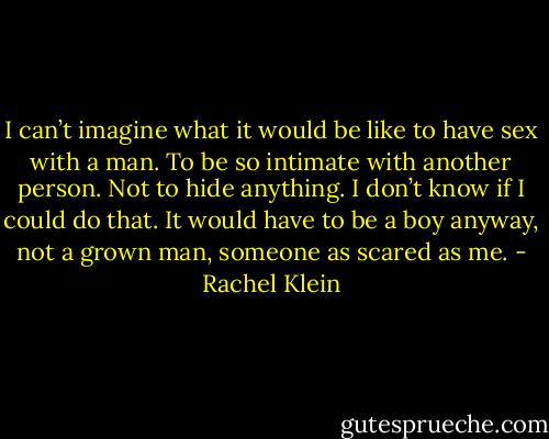 I can’t imagine what it would be like to have sex with a man. To be so intimate with another person. Not to hide anything. I don’t know if I could do that. It would have to be a boy anyway, not a grown man, someone as scared as me. - Rachel Klein
