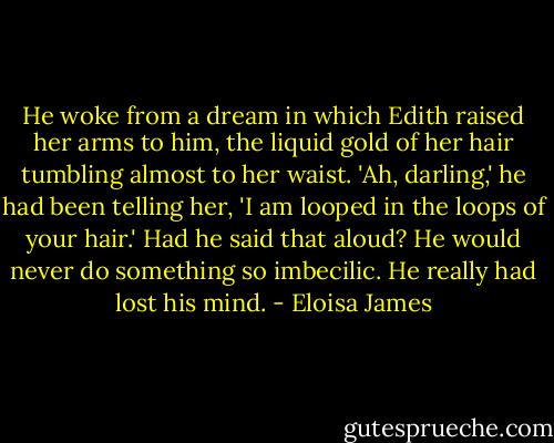 He woke from a dream in which Edith raised her arms to him, the liquid gold of her hair tumbling almost to her waist. 'Ah, darling,' he had been telling her, 'I am looped in the loops of your hair.' Had he said that aloud? He would never do something so imbecilic. He really had lost his mind. - Eloisa James