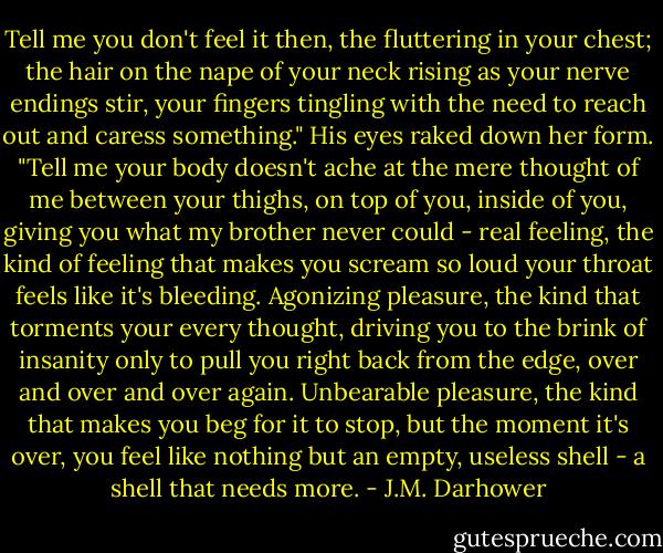 Tell me you don't feel it then, the fluttering in your chest; the hair on the nape of your neck rising as your nerve endings stir, your fingers tingling with the need to reach out and caress something." His eyes raked down her form. "Tell me your body doesn't ache at the mere thought of me between your thighs, on top of you, inside of you, giving you what my brother never could - real feeling, the kind of feeling that makes you scream so loud your throat feels like it's bleeding. Agonizing pleasure, the kind that torments your every thought, driving you to the brink of insanity only to pull you right back from the edge, over and over and over again. Unbearable pleasure, the kind that makes you beg for it to stop, but the moment it's over, you feel like nothing but an empty, useless shell - a shell that needs more. - J.M. Darhower