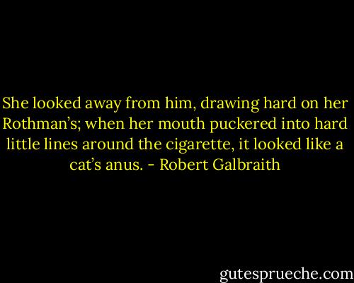 She looked away from him, drawing hard on her Rothman’s; when her mouth puckered into hard little lines around the cigarette, it looked like a cat’s anus. - Robert Galbraith