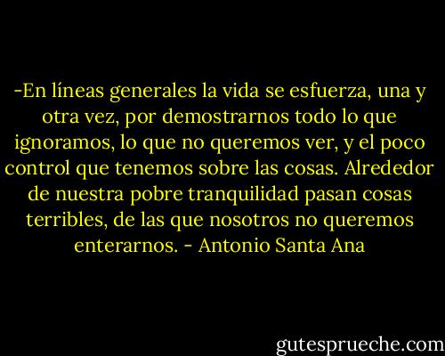 -En líneas generales la vida se esfuerza, una y otra vez, por demostrarnos todo lo que ignoramos, lo que no queremos ver, y el poco control que tenemos sobre las cosas. Alrededor de nuestra pobre tranquilidad pasan cosas terribles, de las que nosotros no queremos enterarnos. - Antonio Santa Ana