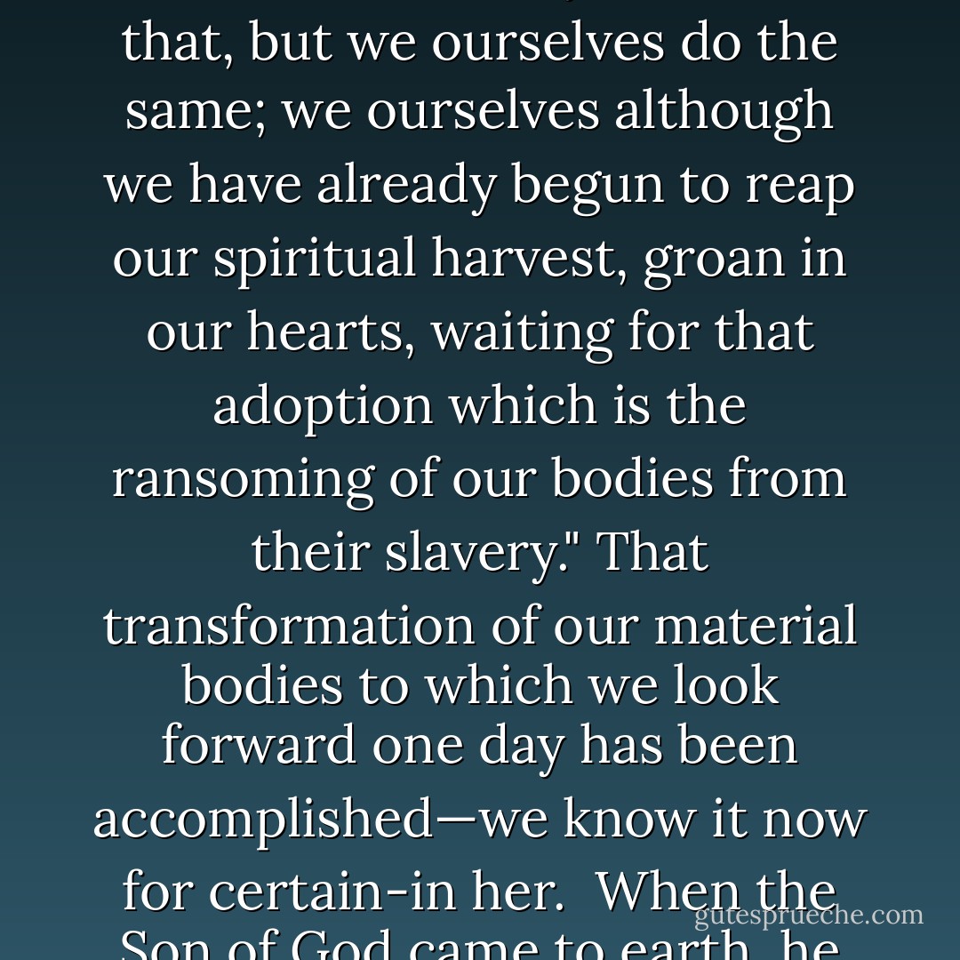 When the dogma of the Assumption was defined a friend of mine, a very intelligent Mohammedan, congratulated me on the gesture which the Holy Father had made; a gesture (said he) against materialism. And I think he was right. When our Lord took his blessed Mother, soul and body, into heaven, he did honour to the poor clay of which our human bodies are fashioned. It was the first step towards reconciling all things in heaven and earth to his eternal Father, towards making all things new. "The whole of nature", St Paul tells us, "groans in a common travail all the while. And not only do we see that, but we ourselves do the same; we ourselves although we have already begun to reap our spiritual harvest, groan in our hearts, waiting for that adoption which is the ransoming of our bodies from their slavery." That transformation of our material bodies to which we look forward one day has been accomplished—we know it now for certain-in her.<br /><br />When the Son of God came to earth, he came to turn our hearts away from earth, Godwards. And as the traveller, shading his eyes while he contemplates some long vista of scenery, searches about for a human figure that will give him the scale of those distant surroundings, so we, with dazzled eyes looking Godwards, identify and welcome one purely human figure close to his throne. One ship has rounded the headland, one destiny is achieved, one human perfection exists. And as we watch it, we see God clearer, see God greater, through this masterpiece of his dealings with mankind. - Ronald Knox