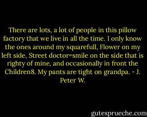 There are lots, a lot of people in this pillow factory that we live in all the time. I only know the ones around my squarefull, Flower on my left side, Street doctor=smile on the side that is righty of mine, and occasionally in front the Children8. My pants are tight on grandpa. - J. Peter W.