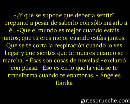 -¿Y qué se supone que debería sentir? -preguntó a pesar de saberlo con sólo mirarlo a él.<br />-Que el mundo es mejor cuando estáis juntos; que tú eres mejor cuando estáis juntos. Que se te corta la respiración cuando lo ves llegar y que sientes que te mueres cuando se marcha.<br />-¡Ésas son cosas de novelas! -exclamó con guasa.<br />-Eso es en lo que la vida se te transforma cuando te enamoras. - Ángeles Ibirika