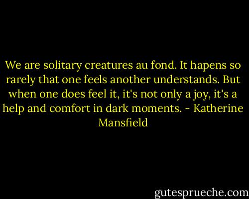 We are solitary creatures au fond. It hapens so rarely that one feels another understands. But when one does feel it, it's not only a joy, it's a help and comfort in dark moments. - Katherine Mansfield