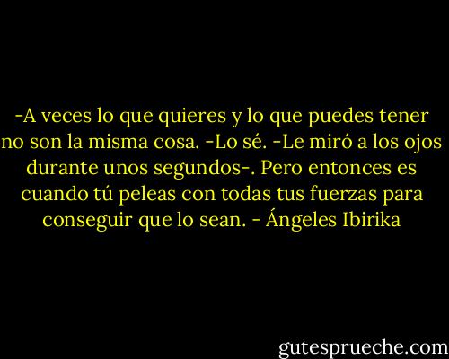 -A veces lo que quieres y lo que puedes tener no son la misma cosa.<br />-Lo sé. -Le miró a los ojos durante unos segundos-. Pero entonces es cuando tú peleas con todas tus fuerzas para conseguir que lo sean. - Ángeles Ibirika
