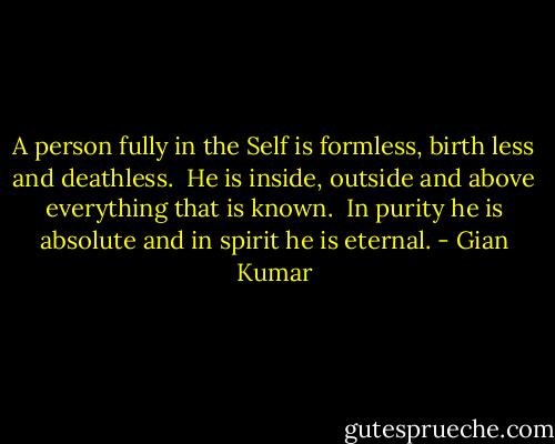 A person fully in the Self is formless, birth less and deathless. <br />He is inside, outside and above everything that is known. <br />In purity he is absolute and in spirit he is eternal. - Gian Kumar