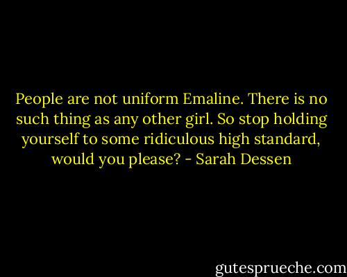 People are not uniform Emaline. There is no such thing as any other girl. So stop holding yourself to some ridiculous high standard, would you please? - Sarah Dessen