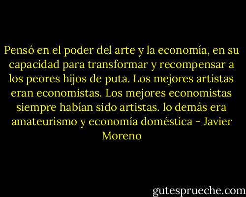 Pensó en el poder del arte y la economía, en su capacidad para transformar y recompensar a los peores hijos de puta. Los mejores artistas eran economistas. Los mejores economistas siempre habían sido artistas. lo demás era amateurismo y economía doméstica - Javier Moreno