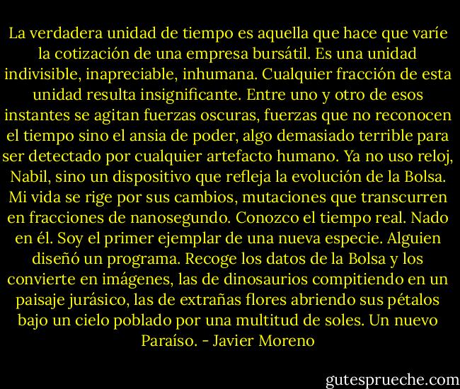 La verdadera unidad de tiempo es aquella que hace que varíe la cotización de una empresa bursátil. Es una unidad indivisible, inapreciable, inhumana. Cualquier fracción de esta unidad resulta insignificante. Entre uno y otro de esos instantes se agitan fuerzas oscuras, fuerzas que no reconocen el tiempo sino el ansia de poder, algo demasiado terrible para ser detectado por cualquier artefacto humano. Ya no uso reloj, Nabil, sino un dispositivo que refleja la evolución de la Bolsa. Mi vida se rige por sus cambios, mutaciones que transcurren en fracciones de nanosegundo. Conozco el tiempo real. Nado en él. Soy el primer ejemplar de una nueva especie. Alguien diseñó un programa. Recoge los datos de la Bolsa y los convierte en imágenes, las de dinosaurios compitiendo en un paisaje jurásico, las de extrañas flores abriendo sus pétalos bajo un cielo poblado por una multitud de soles. Un nuevo Paraíso. - Javier Moreno