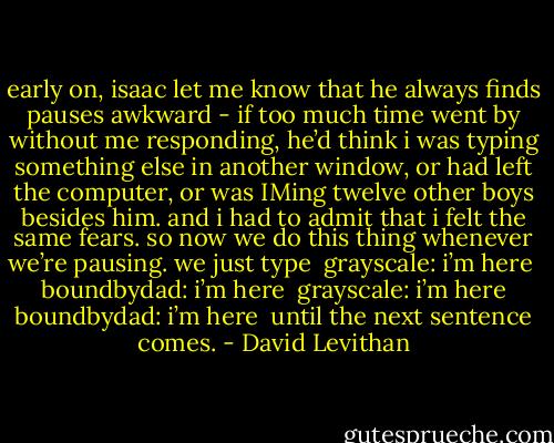 early on, isaac let me know that he always finds pauses awkward - if too much time went by without me responding, he’d think i was typing something else in another window, or had left the computer, or was IMing twelve other boys besides him. and i had to admit that i felt the same fears. so now we do this thing whenever we’re pausing. we just type <br />grayscale: i’m here <br />boundbydad: i’m here <br />grayscale: i’m here<br />boundbydad: i’m here <br />until the next sentence comes. - David Levithan