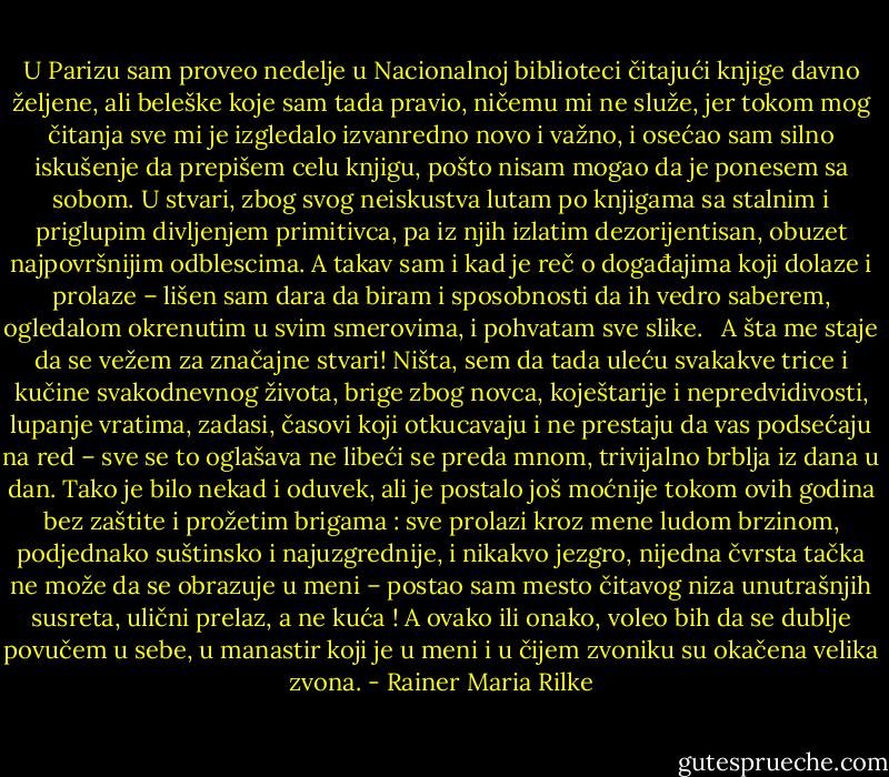 U Parizu sam proveo nedelje u Nacionalnoj biblioteci čitajući knjige davno željene, ali beleške koje sam tada pravio, ničemu mi ne služe, jer tokom mog čitanja sve mi je izgledalo izvanredno novo i važno, i osećao sam silno iskušenje da prepišem celu knjigu, pošto nisam mogao da je ponesem sa sobom. U stvari, zbog svog neiskustva lutam po knjigama sa stalnim i priglupim divljenjem primitivca, pa iz njih izlatim dezorijentisan, obuzet najpovršnijim odblescima. A takav sam i kad je reč o događajima koji dolaze i prolaze – lišen sam dara da biram i sposobnosti da ih vedro saberem, ogledalom okrenutim u svim smerovima, i pohvatam sve slike.<br /> <br />A šta me staje da se vežem za značajne stvari! Ništa, sem da tada uleću svakakve trice i kučine svakodnevnog života, brige zbog novca, koještarije i nepredvidivosti, lupanje vratima, zadasi, časovi koji otkucavaju i ne prestaju da vas podsećaju na red – sve se to oglašava ne libeći se preda mnom, trivijalno brblja iz dana u dan. Tako je bilo nekad i oduvek, ali je postalo još moćnije tokom ovih godina bez zaštite i prožetim brigama : sve prolazi kroz mene ludom brzinom, podjednako suštinsko i najuzgrednije, i nikakvo jezgro, nijedna čvrsta tačka ne može da se obrazuje u meni – postao sam mesto čitavog niza unutrašnjih susreta, ulični prelaz, a ne kuća ! A ovako ili onako, voleo bih da se dublje povučem u sebe, u manastir koji je u meni i u čijem zvoniku su okačena velika zvona. - Rainer Maria Rilke
