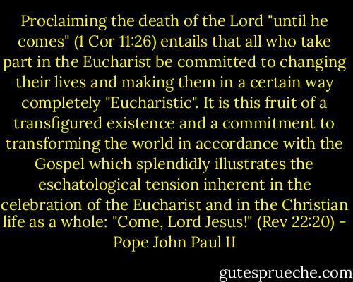 Proclaiming the death of the Lord "until he comes" (1 Cor 11:26) entails that all who take part in the Eucharist be committed to changing their lives and making them in a certain way completely "Eucharistic". It is this fruit of a transfigured existence and a commitment to transforming the world in accordance with the Gospel which splendidly illustrates the eschatological tension inherent in the celebration of the Eucharist and in the Christian life as a whole: "Come, Lord Jesus!" (Rev 22:20) - Pope John Paul II