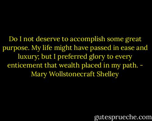 Do I not deserve to accomplish some great purpose. My life might have passed in ease and luxury; but I preferred glory to every enticement that wealth placed in my path. - Mary Wollstonecraft Shelley