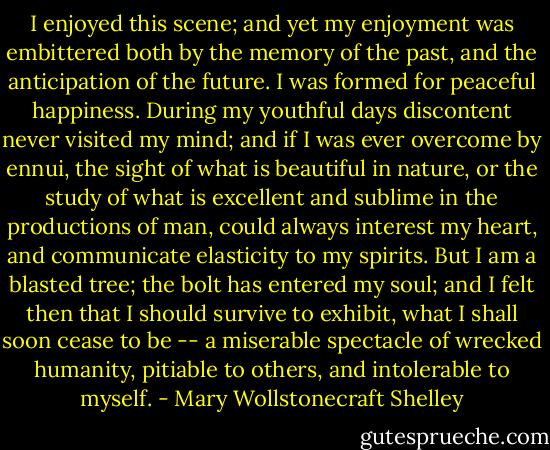 I enjoyed this scene; and yet my enjoyment was embittered both by the memory of the past, and the anticipation of the future. I was formed for peaceful happiness. During my youthful days discontent never visited my mind; and if I was ever overcome by ennui, the sight of what is beautiful in nature, or the study of what is excellent and sublime in the productions of man, could always interest my heart, and communicate elasticity to my spirits. But I am a blasted tree; the bolt has entered my soul; and I felt then that I should survive to exhibit, what I shall soon cease to be -- a miserable spectacle of wrecked humanity, pitiable to others, and intolerable to myself. - Mary Wollstonecraft Shelley