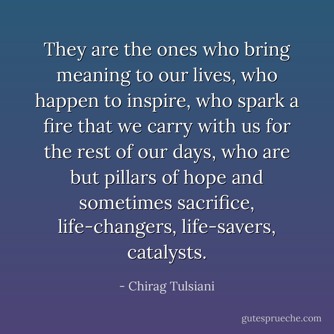 They are the ones who bring meaning to our lives, who happen to inspire, who spark a fire that we carry with us for the rest of our days, who are but pillars of hope and sometimes sacrifice, life-changers, life-savers, catalysts. - Chirag Tulsiani