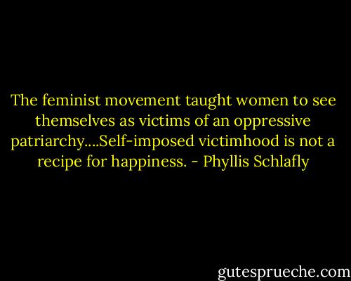 The feminist movement taught women to see themselves as victims of an oppressive patriarchy....Self-imposed victimhood is not a recipe for happiness. - Phyllis Schlafly