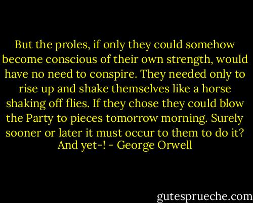 But the proles, if only they could somehow become conscious of their own strength, would have no need to conspire. They needed only to rise up and shake themselves like a horse shaking off flies. If they chose they could blow the Party to pieces tomorrow morning. Surely sooner or later it must occur to them to do it? And yet-! - George Orwell