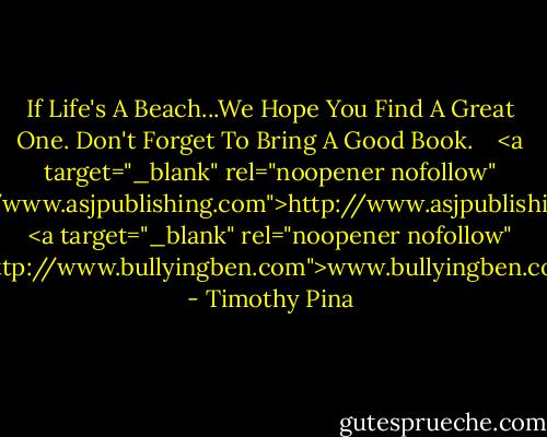If Life's A Beach...We Hope You Find A Great One. Don't Forget To Bring A Good Book. <br /> <br /><a target="_blank" rel="noopener nofollow" href="http://www.asjpublishing.com">http://www.asjpublishing.com</a><br /><a target="_blank" rel="noopener nofollow" href="http://www.bullyingben.com">www.bullyingben.com</a> - Timothy Pina