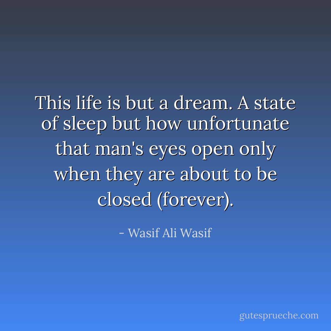 This life is but a dream. A state of sleep but how unfortunate that man's eyes open only when they are about to be closed (forever). - Wasif Ali Wasif