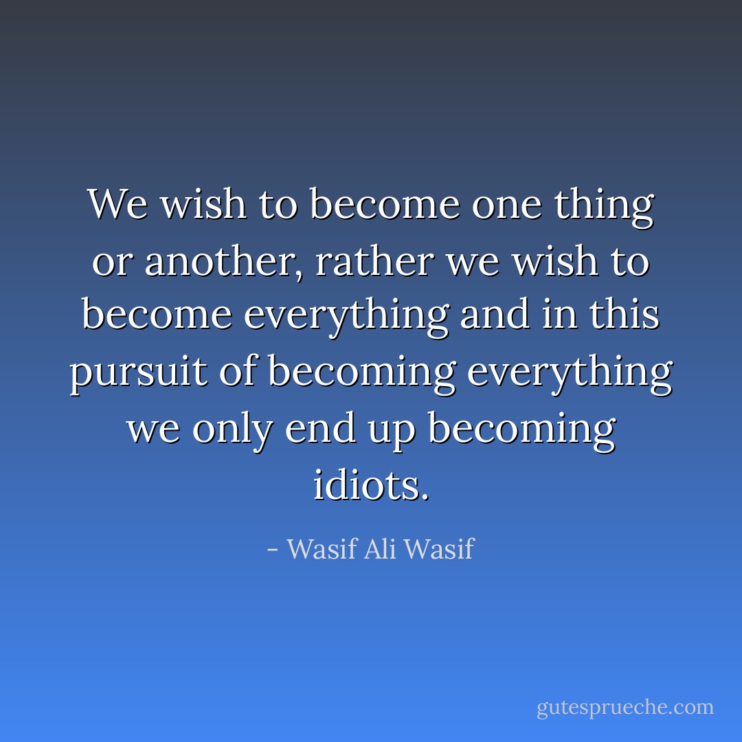 We wish to become one thing or another, rather we wish to become everything and in this pursuit of becoming everything we only end up becoming idiots. - Wasif Ali Wasif