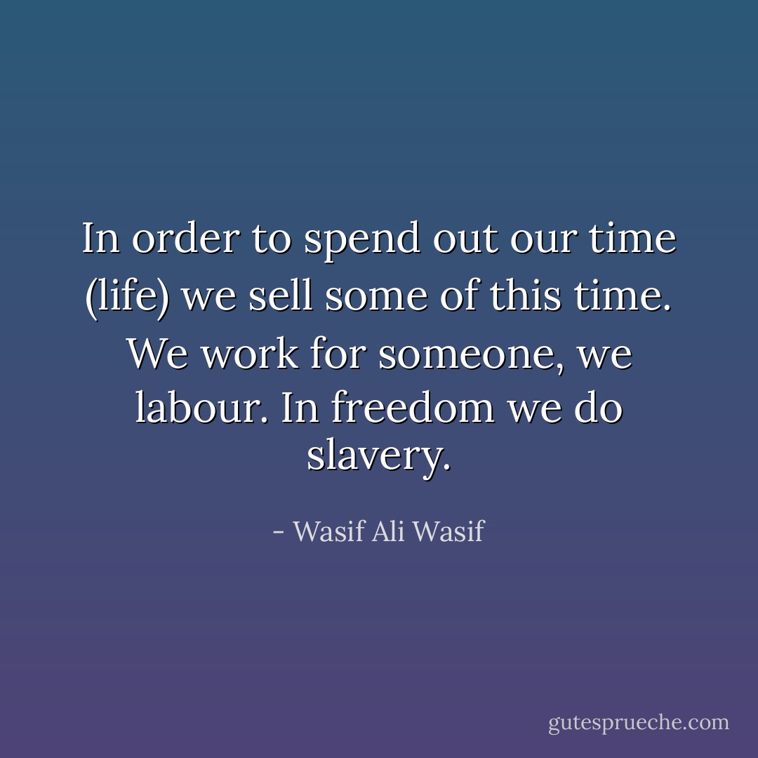 In order to spend out our time (life) we sell some of this time. We work for someone, we labour. In freedom we do slavery. - Wasif Ali Wasif