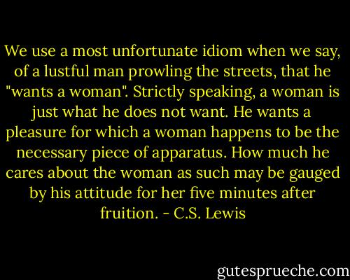 We use a most unfortunate idiom when we say, of a lustful man prowling the streets, that he "wants a woman". Strictly speaking, a woman is just what he does not want. He wants a pleasure for which a woman happens to be the necessary piece of apparatus. How much he cares about the woman as such may be gauged by his attitude for her five minutes after fruition. - C.S. Lewis
