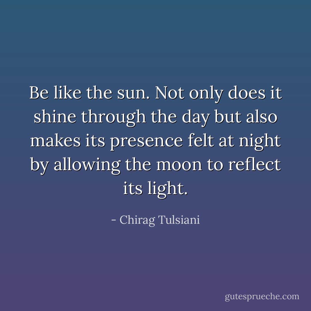 Be like the sun. Not only does it shine through the day but also makes its presence felt at night by allowing the moon to reflect its light. - Chirag Tulsiani