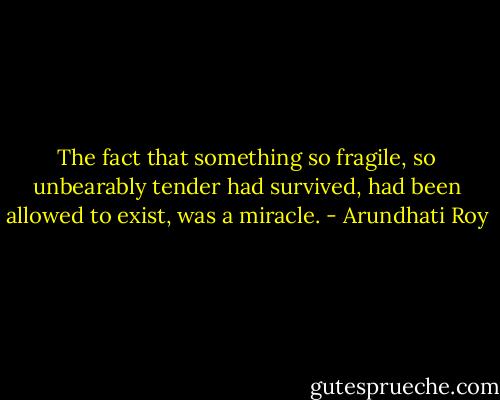 The fact that something so fragile, so unbearably tender had survived, had been allowed to exist, was a miracle. - Arundhati Roy