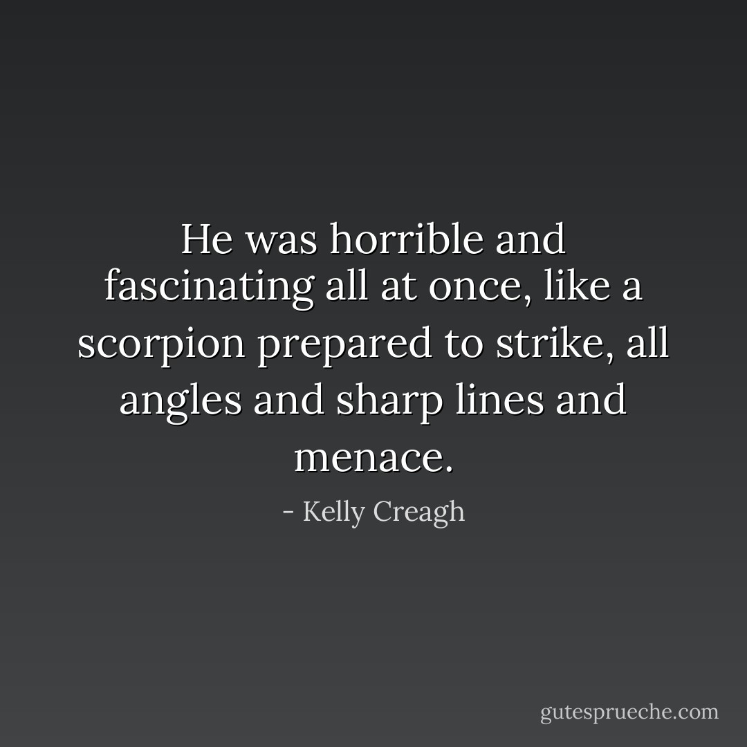 He was horrible and fascinating all at once, like a scorpion prepared to strike, all angles and sharp lines and menace. - Kelly Creagh