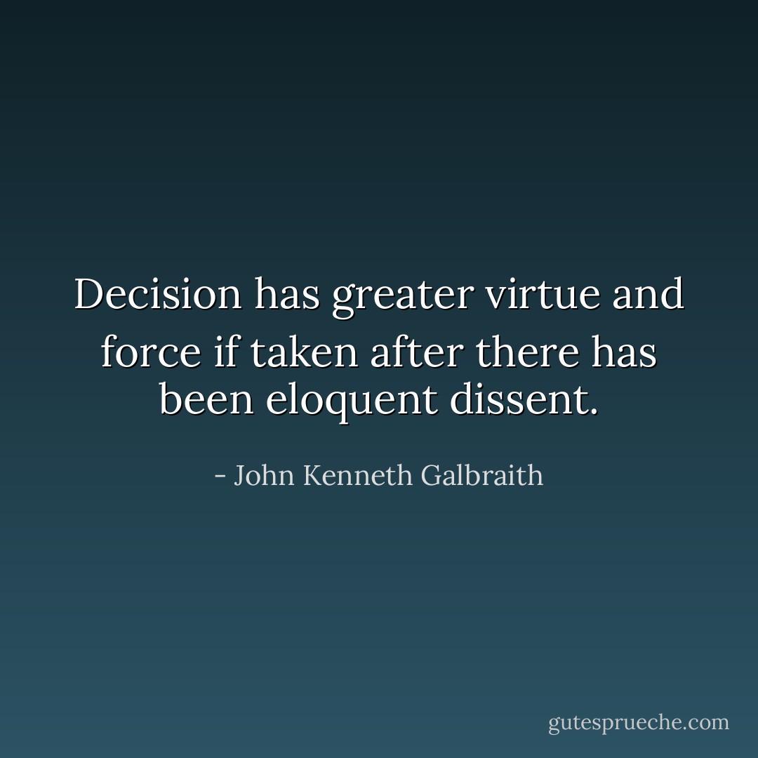 Decision has greater virtue and force if taken after there has been eloquent dissent. - John Kenneth Galbraith