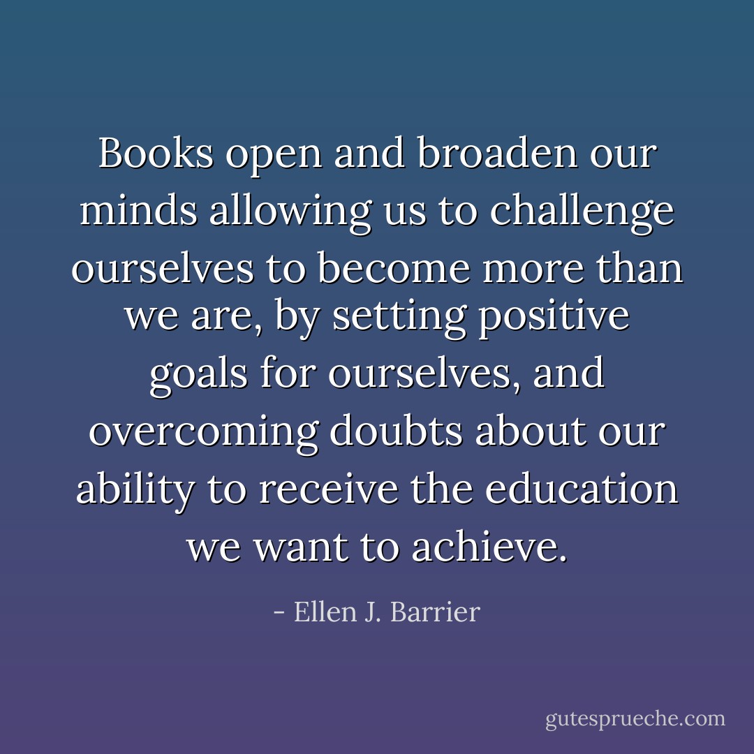 Books open and broaden our minds allowing us to challenge ourselves to become more than we are, by setting positive goals for ourselves, and overcoming doubts about our ability to receive the education we want to achieve. - Ellen J. Barrier