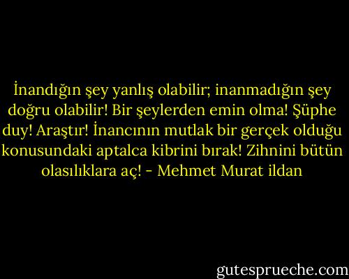 İnandığın şey yanlış olabilir; inanmadığın şey doğru olabilir! Bir şeylerden emin olma! Şüphe duy! Araştır! İnancının mutlak bir gerçek olduğu konusundaki aptalca kibrini bırak! Zihnini bütün olasılıklara aç! - Mehmet Murat ildan