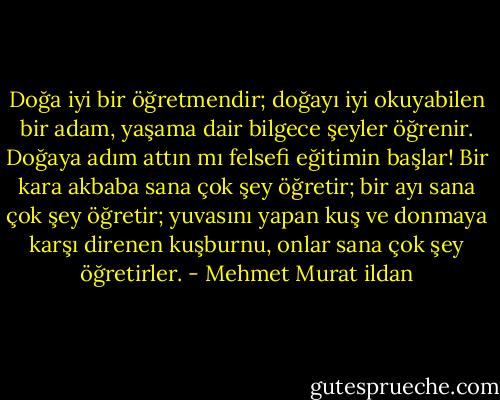Doğa iyi bir öğretmendir; doğayı iyi okuyabilen bir adam, yaşama dair bilgece şeyler öğrenir. Doğaya adım attın mı felsefi eğitimin başlar! Bir kara akbaba sana çok şey öğretir; bir ayı sana çok şey öğretir; yuvasını yapan kuş ve donmaya karşı direnen kuşburnu, onlar sana çok şey öğretirler. - Mehmet Murat ildan