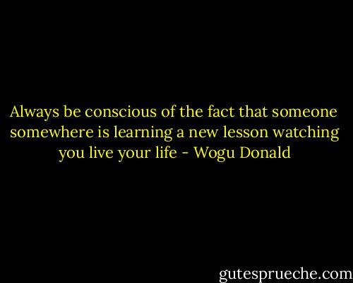 Always be conscious of the fact that someone somewhere is learning a new lesson watching you live your life - Wogu Donald