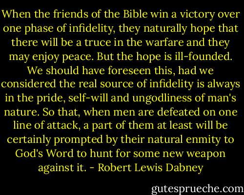 When the friends of the Bible win a victory over one phase of infidelity, they naturally hope that there will be a truce in the warfare and they may enjoy peace. But the hope is ill-founded. We should have foreseen this, had we considered the real source of infidelity is always in the pride, self-will and ungodliness of man's nature. So that, when men are defeated on one line of attack, a part of them at least will be certainly prompted by their natural enmity to God's Word to hunt for some new weapon against it. - Robert Lewis Dabney