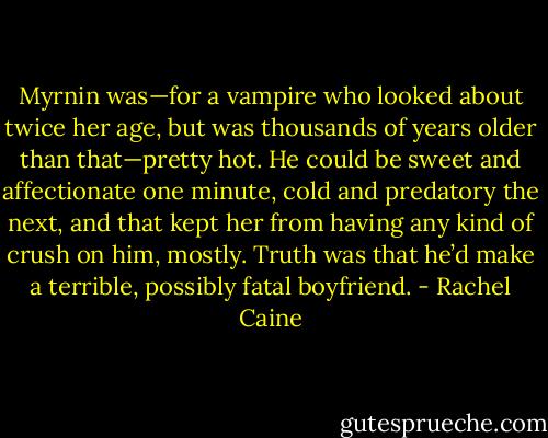 Myrnin was—for a vampire who looked about twice her age, but was thousands of years older than that—pretty hot. He could be sweet and affectionate one minute, cold and predatory the next, and that kept her from having any kind of crush on him, mostly. Truth was that he’d make a terrible, possibly fatal boyfriend. - Rachel Caine