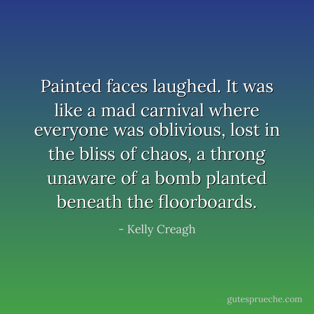 Painted faces laughed. It was like a mad carnival where everyone was oblivious, lost in the bliss of chaos, a throng unaware of a bomb planted beneath the<br />floorboards. - Kelly Creagh