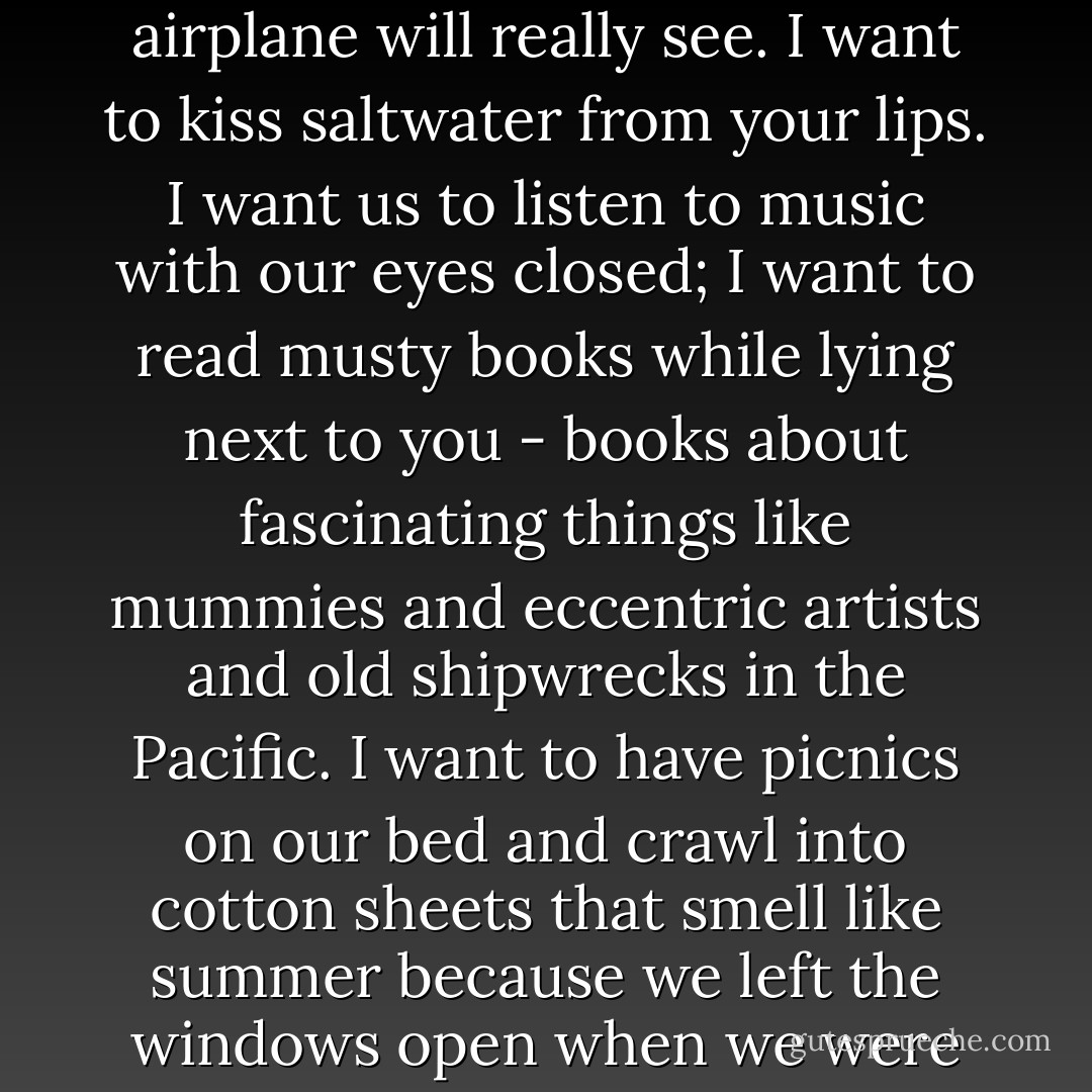 I want to wash your hair with a shampoo that smells like fruit - mango, or strawberries. I want to walk on a beach with you, dragging a big stick behind us, making a message in the sand that we try to believe an airplane will really see. I want to kiss saltwater from your lips. I want us to listen to music with our eyes closed; I want to read musty books while lying next to you - books about fascinating things like mummies and eccentric artists and old shipwrecks in the Pacific. I want to have picnics on our bed and crawl into cotton sheets that smell like summer because we left the windows open when we were gone. I want to wake in the night with you and marvel at the stars and try to find the moon through the trees. I want all the sweet things in life. But only by your side. - Deb Caletti