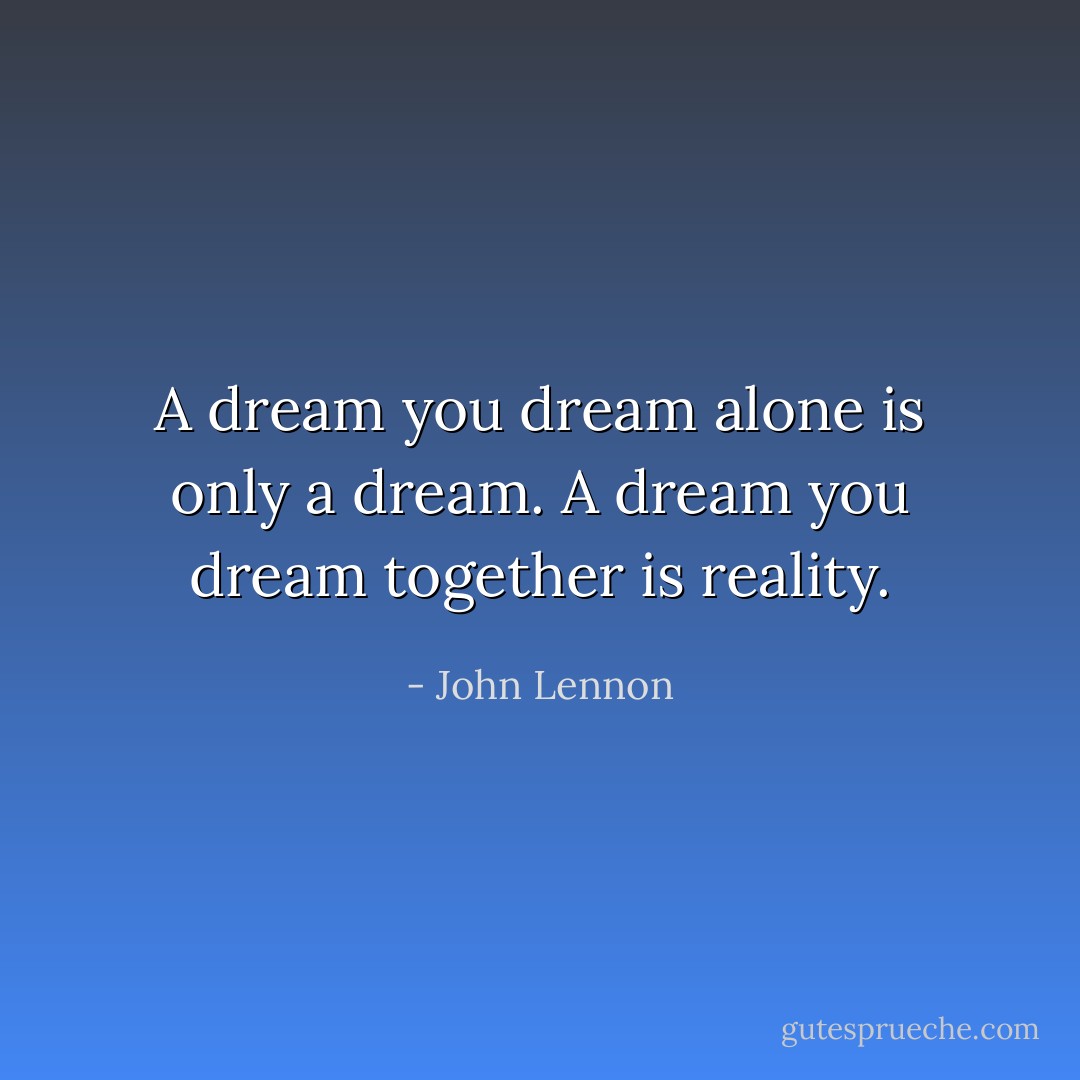 A dream you dream alone is only a dream. A dream you dream together is reality. - John Lennon