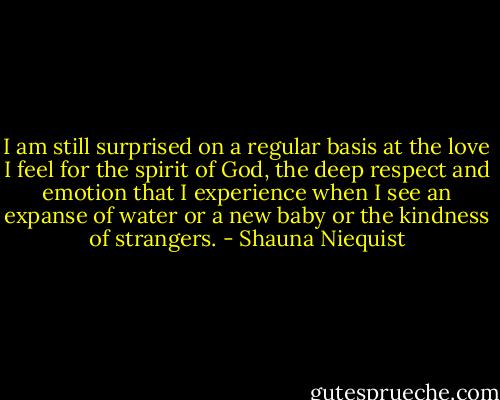I am still surprised on a regular basis at the love I feel for the spirit of God, the deep respect and emotion that I experience when I see an expanse of water or a new baby or the kindness of strangers. - Shauna Niequist