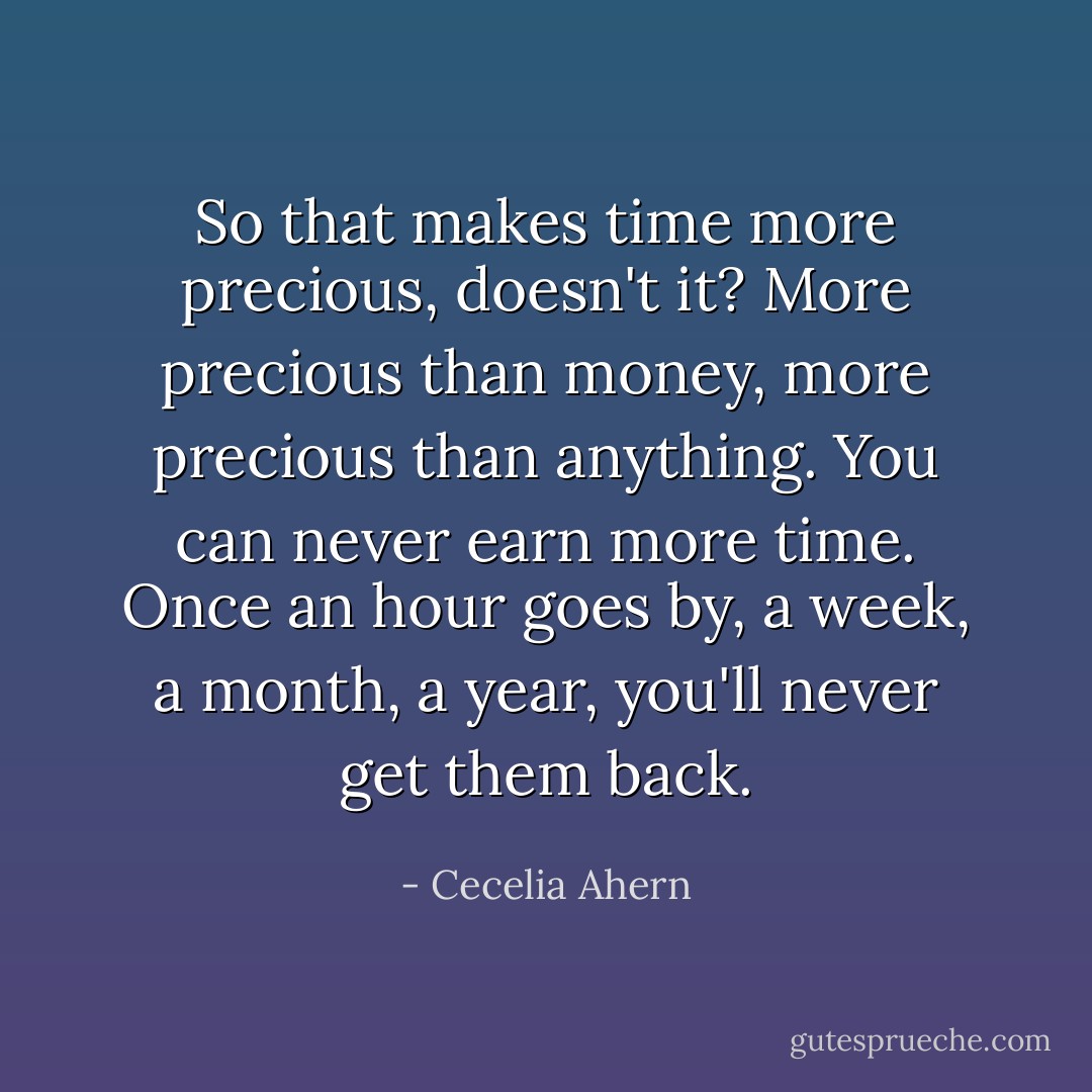 So that makes time more precious, doesn't it? More precious than money, more precious than anything. You can never earn more time. Once an hour goes by, a week, a month, a year, you'll never get them back. - Cecelia Ahern