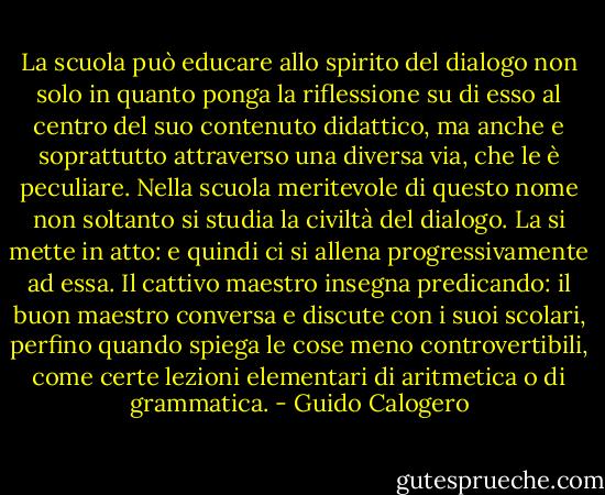 La scuola può educare allo spirito del dialogo non solo in quanto ponga la riflessione su di esso al centro del suo contenuto didattico, ma anche e soprattutto attraverso una diversa via, che le è peculiare. Nella scuola meritevole di questo nome non soltanto si studia la civiltà del dialogo. La si mette in atto: e quindi ci si allena progressivamente ad essa. Il cattivo maestro insegna predicando: il buon maestro conversa e discute con i suoi scolari, perfino quando spiega le cose meno controvertibili, come certe lezioni elementari di aritmetica o di grammatica. - Guido Calogero
