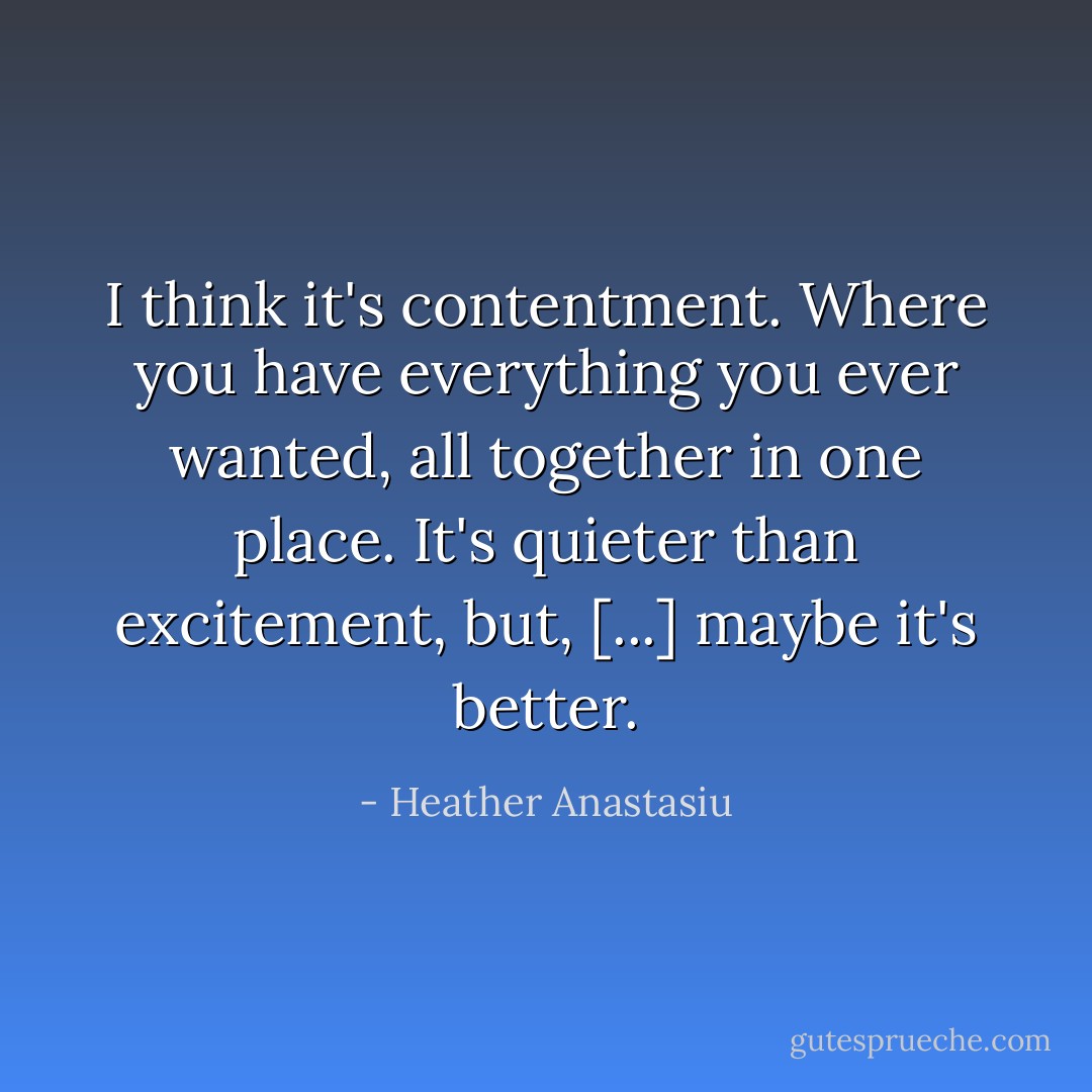 I think it's contentment. Where you have everything you ever wanted, all together in one place. It's quieter than excitement, but, [...] maybe it's better. - Heather Anastasiu